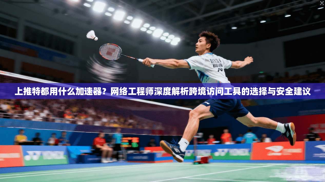 上推特都用什么加速器？网络工程师深度解析跨境访问工具的选择与安全建议