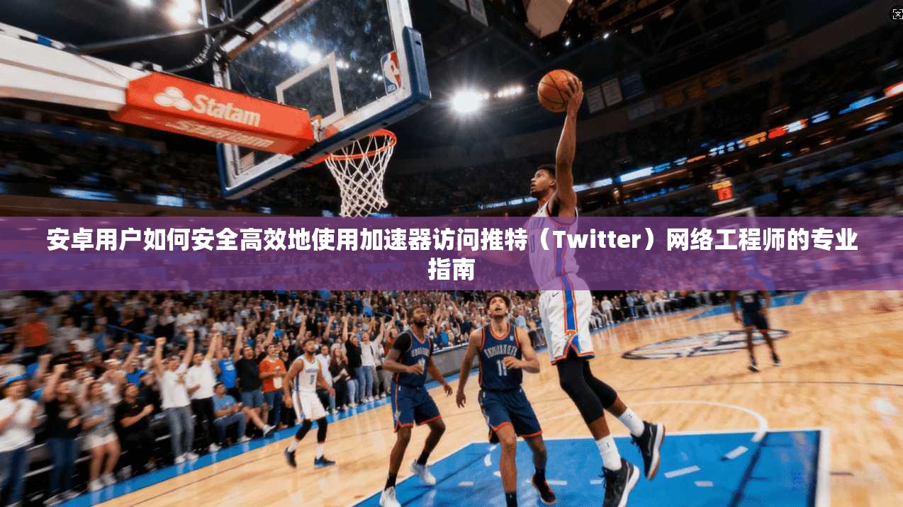 安卓用户如何安全高效地使用加速器访问推特（Twitter）网络工程师的专业指南