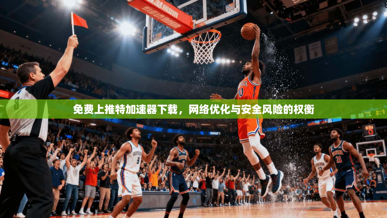 免费上推特加速器下载，网络优化与安全风险的权衡