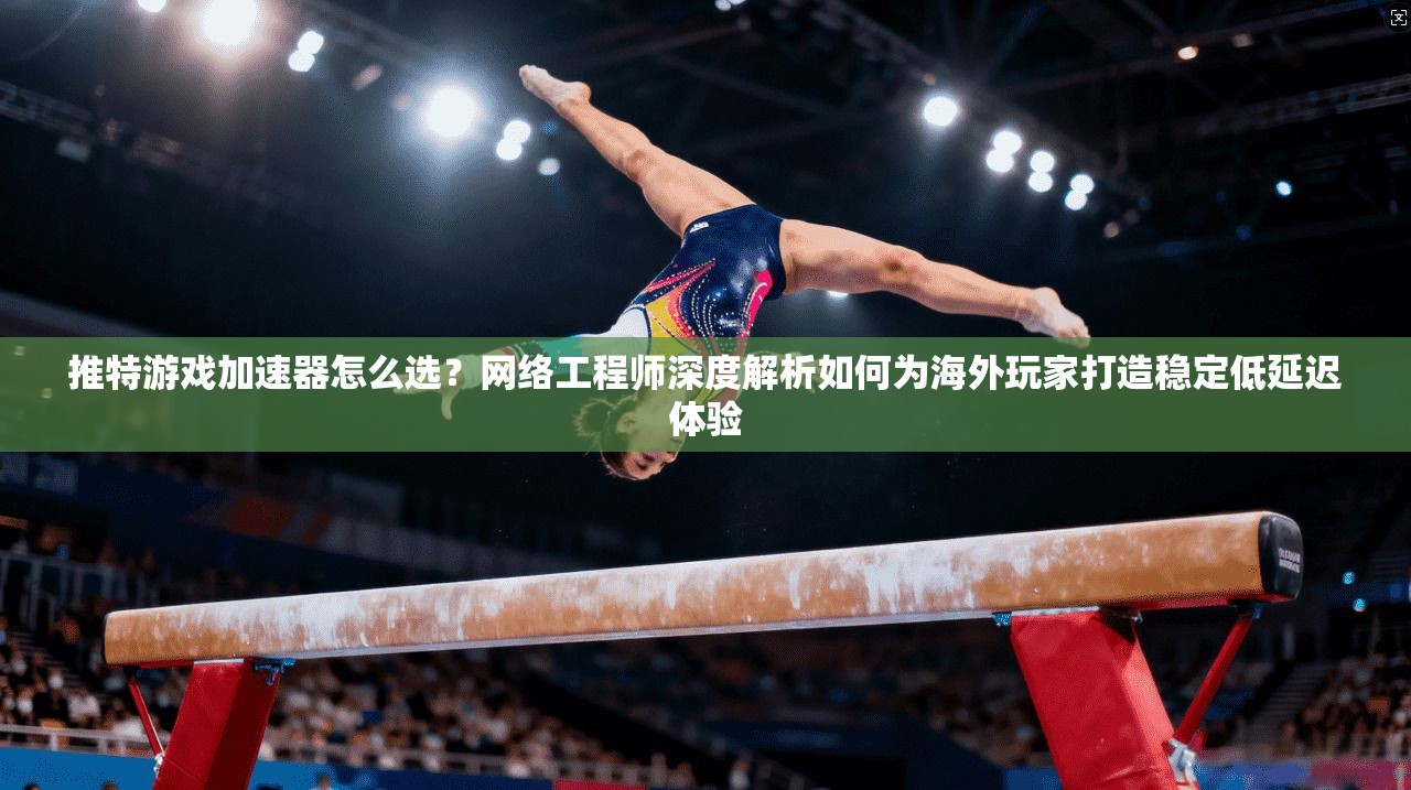 推特游戏加速器怎么选？网络工程师深度解析如何为海外玩家打造稳定低延迟体验