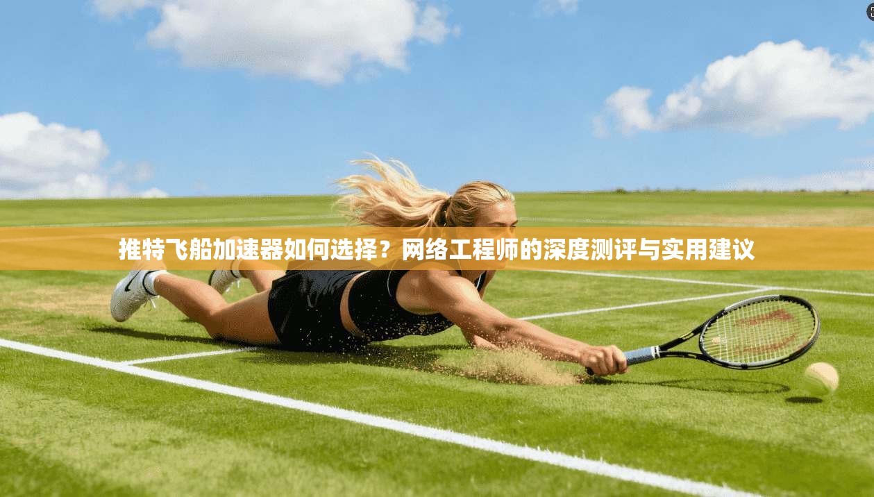 推特飞船加速器如何选择？网络工程师的深度测评与实用建议