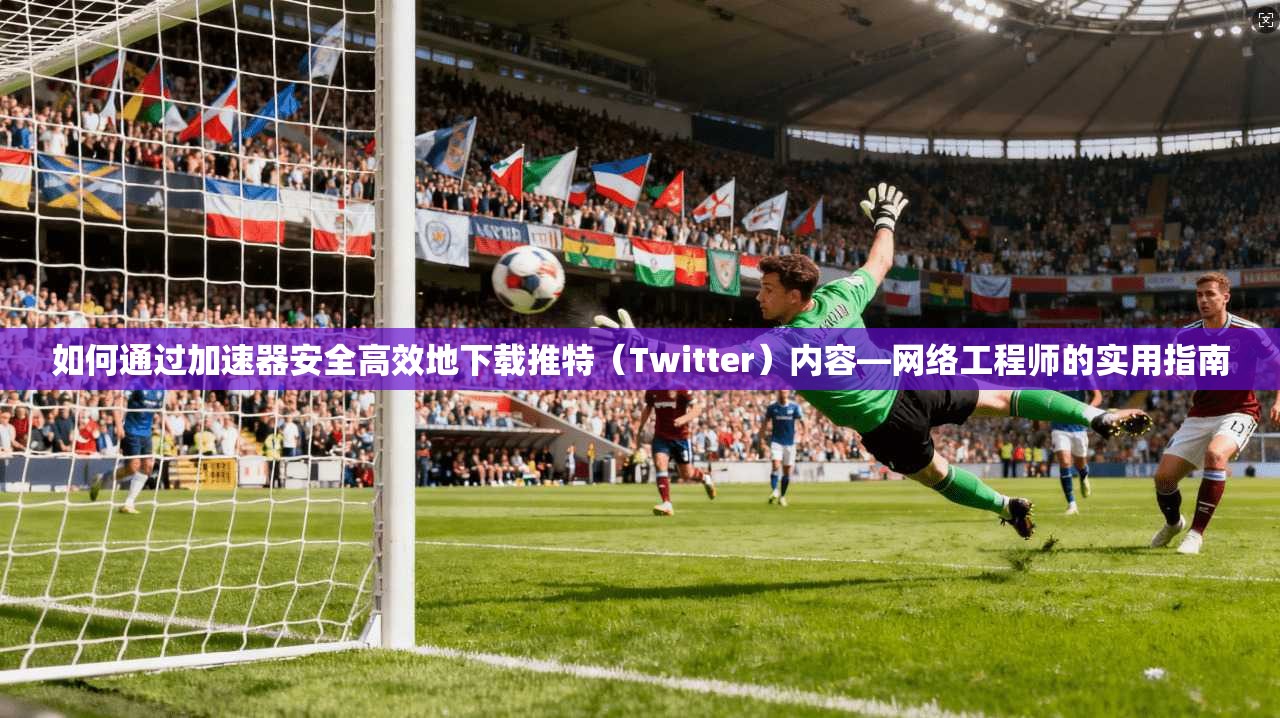如何通过加速器安全高效地下载推特(Twitter)内容—网络工程师的实用指南 如何通过加速器安全高效地下载推特(Twitter)内容—网络工程师的实用指南