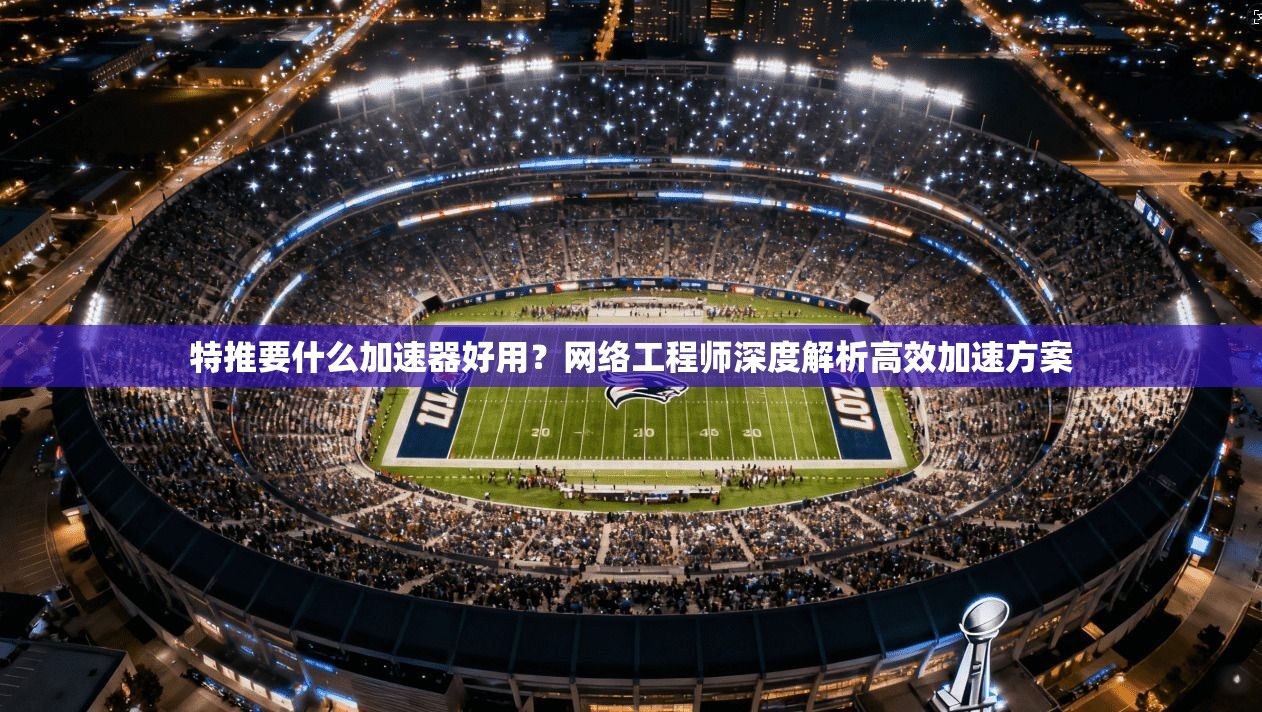 特推要什么加速器好用？网络工程师深度解析高效加速方案
