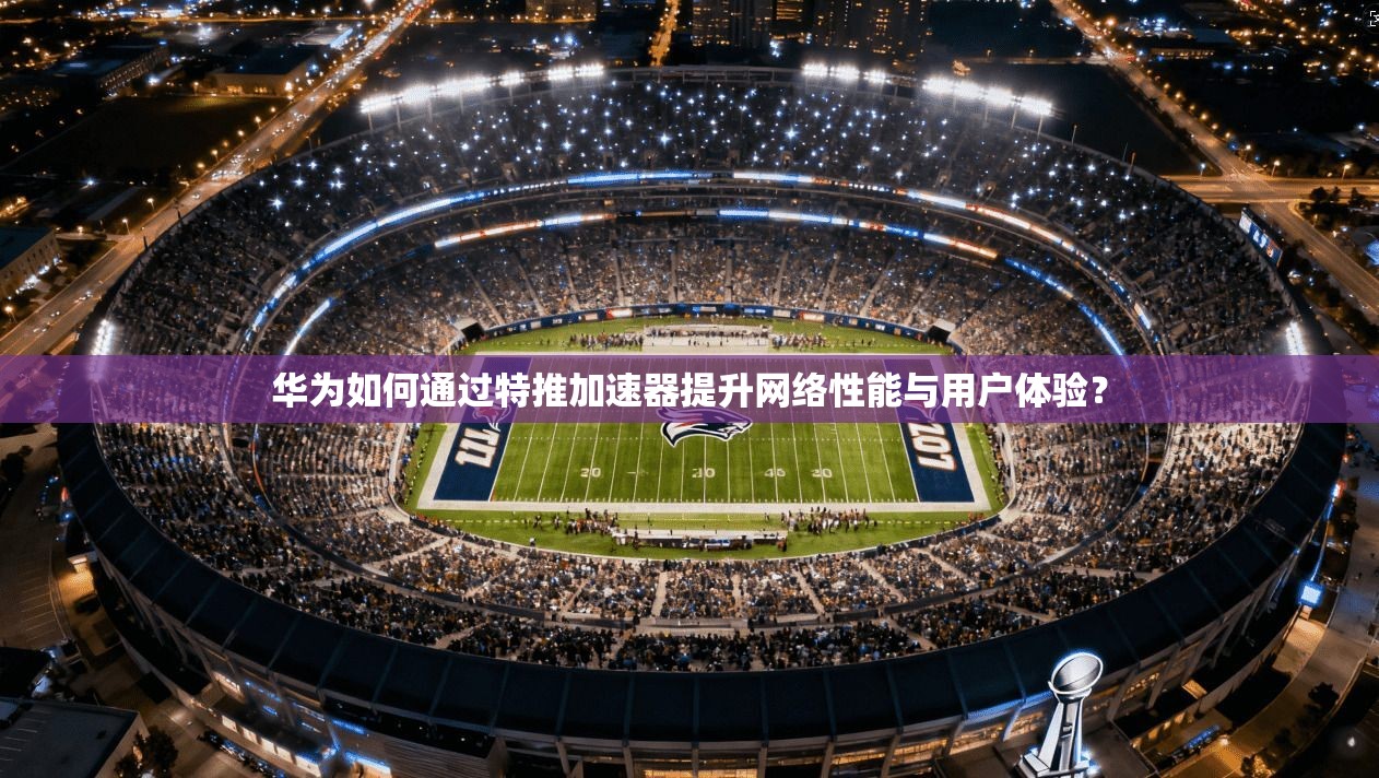 华为如何通过特推加速器提升网络性能与用户体验？