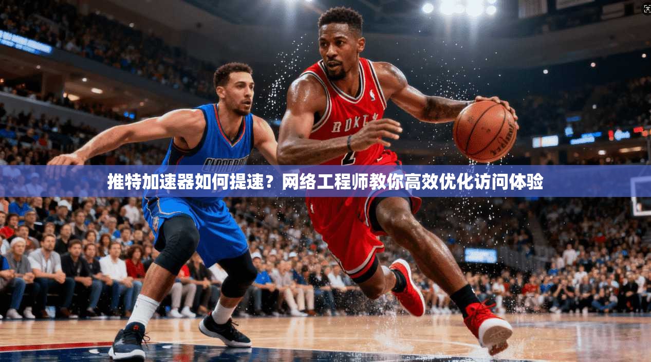 推特加速器如何提速？网络工程师教你高效优化访问体验