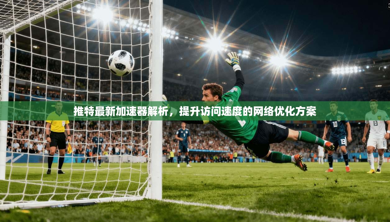 推特最新加速器解析,提升访问速度的网络优化方案 推特最新加速器解析,提升访问速度的网络优化方案