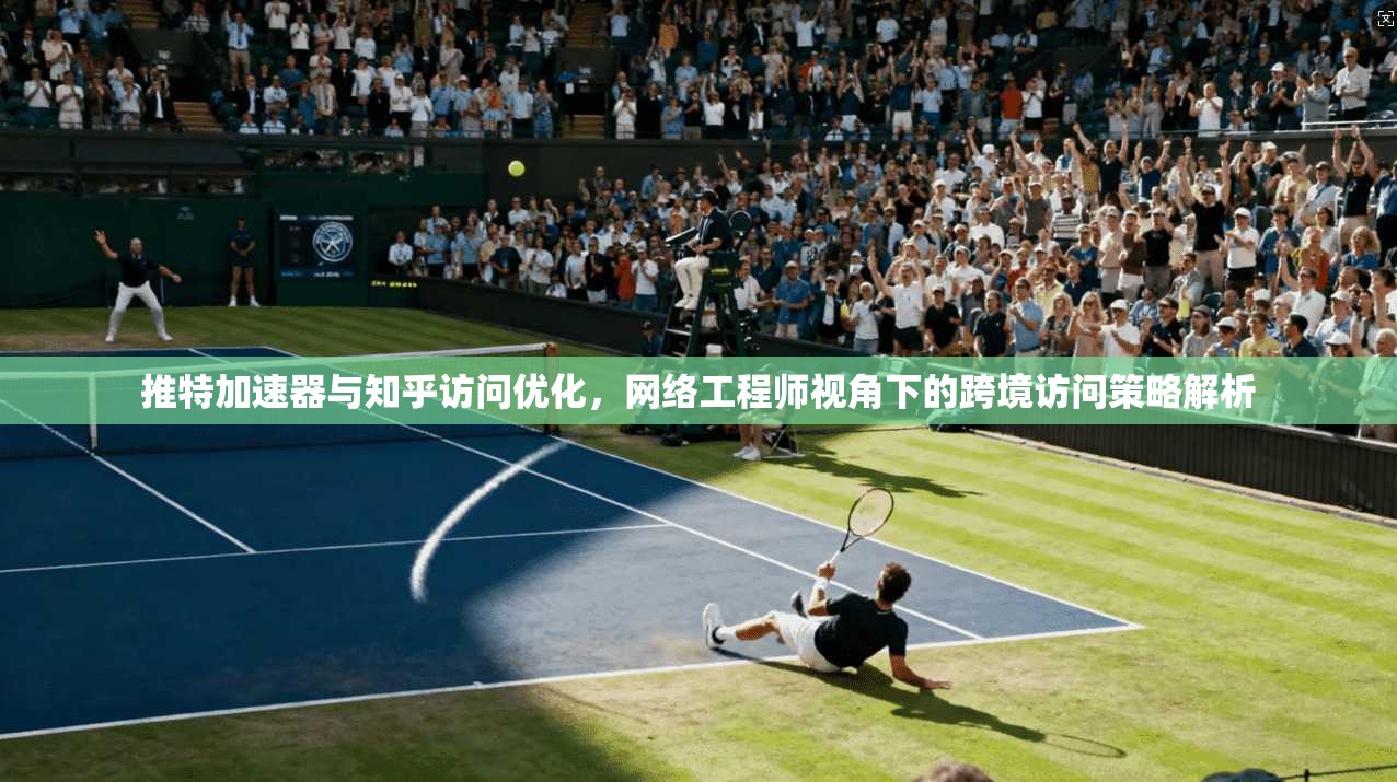 推特加速器与知乎访问优化，网络工程师视角下的跨境访问策略解析