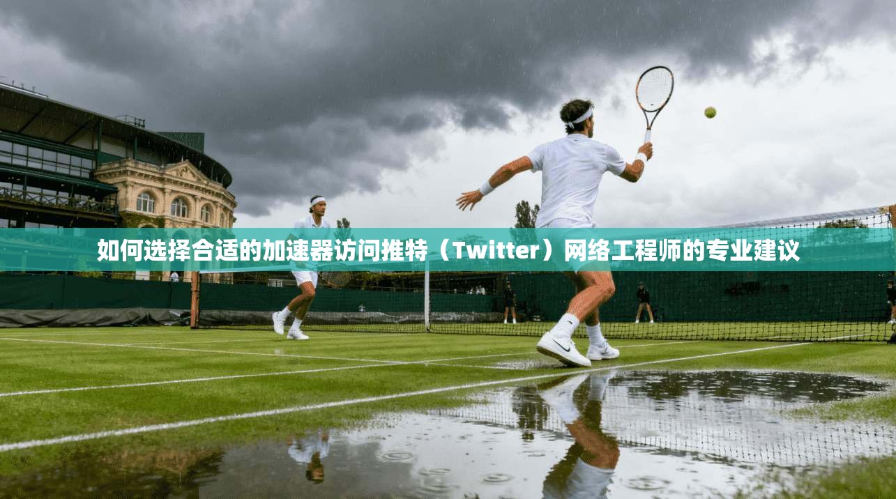 如何选择合适的加速器访问推特（Twitter）网络工程师的专业建议