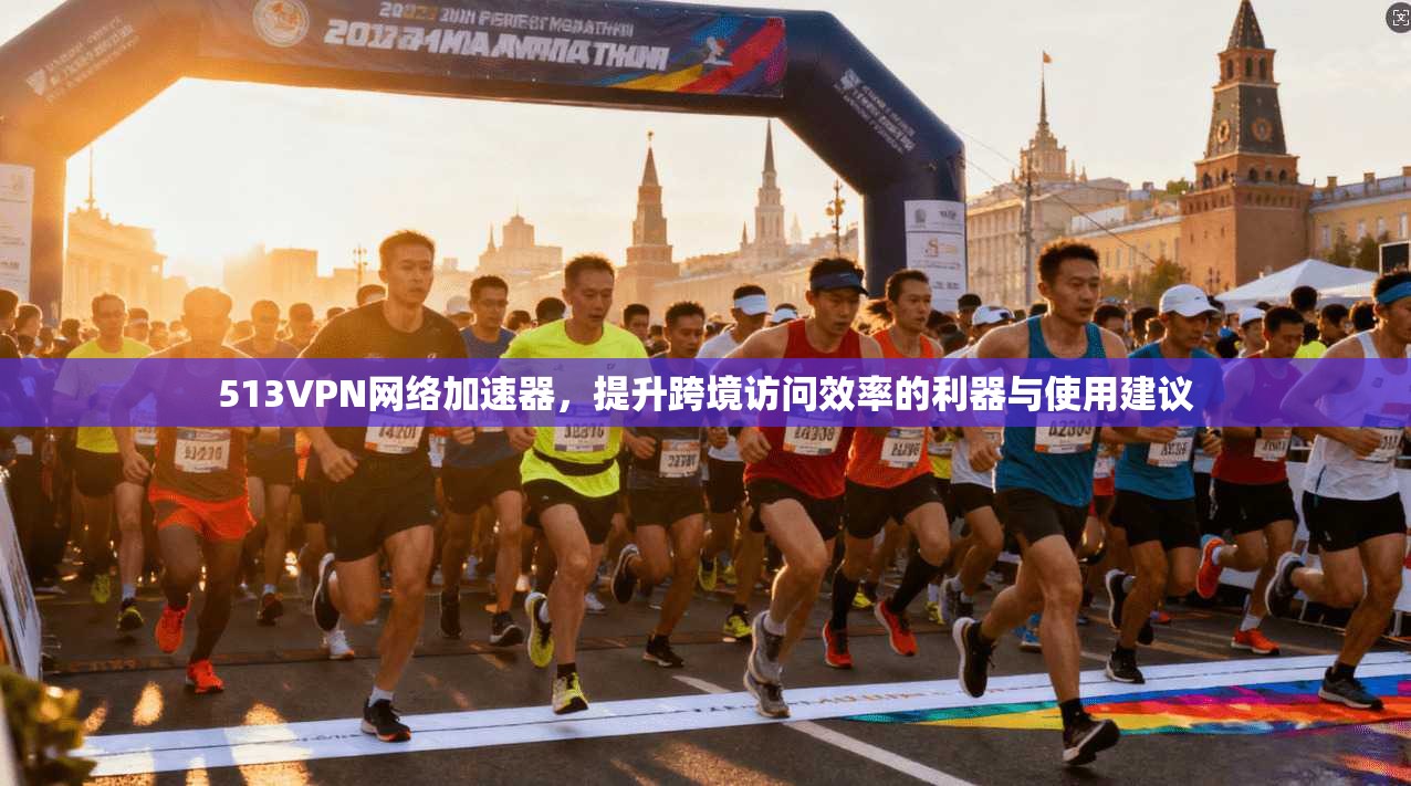 513VPN网络加速器，提升跨境访问效率的利器与使用建议