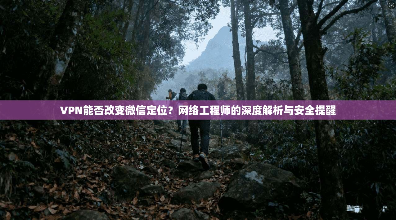 VPN能否改变微信定位？网络工程师的深度解析与安全提醒