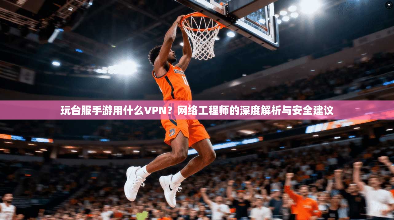 玩台服手游用什么VPN？网络工程师的深度解析与安全建议